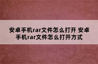 安卓手机rar文件怎么打开 安卓手机rar文件怎么打开方式